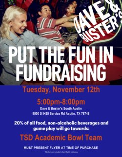 Flyer for a fundraising event at Dave & Buster\'s South Austin for the TSD Academic Bowl Team. The background shows a group of people smiling and having fun on an amusement ride. The text reads: \'Put the Fun in Fundraising. Tuesday, November 12th, 5:00 pm - 8:00 pm, Dave & Buster\'s South Austin, 9500 S IH35 Service Road, Austin, TX 78748. 20% of all food, non-alcoholic beverages, and game play will go towards the TSD Academic Bowl Team. Must present flyer at time of purchase. *Alcohol is not included in Spirit Nights total sales.